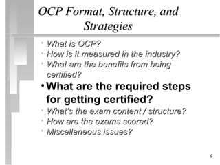 OCP Format, Structure, and
       Strategies
• What is OCP?
• How is it measured in the industry?
• What are the benefits from being
  certified?
• What are the required steps
  for getting certified?
• What’s the exam content / structure?
• How are the exams scored?
• Miscellaneous issues?

                                         9
 