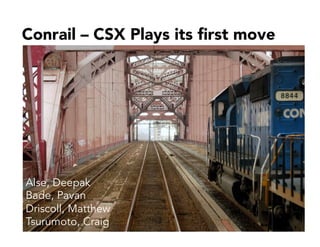 Conrail – CSX Plays its ﬁrst move
Alse, Deepak
Bade, Pavan
Driscoll, Matthew
Tsurumoto, Craig
 