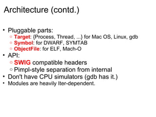 Architecture (contd.) Pluggable parts: Target : {Process, Thread, ...} for Mac OS, Linux, gdb Symbol : for DWARF, SYMTAB ObjectFile : for ELF, Mach-O API: SWIG  compatible headers Pimpl-style separation from internal  Don't have CPU simulators (gdb has it.) Modules are heavily Iter-dependent. 