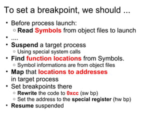 To set a breakpoint, we should ... Before process launch: Read  Symbols  from object files to launch .... Suspend  a target process Using special system calls Find  function locations   from Symbols. Symbol informations are from object files Map  that  locations to addresses in target process Set breakpoints there Rewrite  the code to  0xcc  (sw bp) Set the address to the  special register  (hw bp) Resume  suspended 