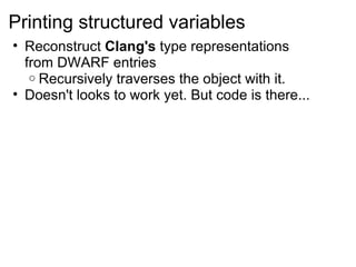 Printing structured variables Reconstruct  Clang's  type representations from DWARF entries Recursively traverses the object with it. Doesn't looks to work yet. But code is there... 