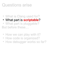 Questions arise What is Clang used for? What part is  scriptable ? What part is pluggable? But before these.... How we can play with it? How code is organized? How debugger works so far? 