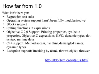 How far from 1.0 What isn't there yet: Regression test suite Operating system support hasn't been fully modularized yet Blocks support Calling functions in expressions Objective-C 2.0 Support: Printing properties, synthetic properties, Objective-C expressions, KVO, dynamic types, dot syntax, runtime data C++ support: Method access, handling demangled names, dynamic types Exception support: Breaking by name, thrown object, thrower http://lldb.llvm.org/status.html 