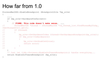 How far from 1.0 ProcessMacOSX::EnableBreakpoint (BreakpointSite *bp_site) {      ....      if (bp_site->HardwarePreferred())      {          //  FIXME: This code doesn't make sense .  ...        //        ThreadMacOSX *thread = (ThreadMacOSX *)m_thread_list.FindThreadByID(bp_site->GetThreadID()).get(); //        if (thread) //        { //            bp_site->SetHardwareIndex (thread->SetHardwareBreakpoint(bp_site)); //            if (bp_site->IsHardware()) //            { //                bp_site->SetEnabled(true); //                return error; //            } //        }      }      // Just let lldb::Process::EnableSoftwareBreakpoint() handle everything...      return EnableSoftwareBreakpoint (bp_site); } 