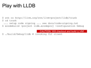 Play with LLDB $ svn co http://llvm.org/svn/llvm-project/lldb/trunk $ cd trunk   ... setup code signing ... see docs/code-signing.txt $ xcodebuild -project lldb.xcodeproj -configuration Debug $ ./build/Debug/lldb # invoking CLI client CAUTION: Will checkout and build LLVM! 