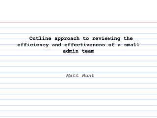 Outline approach to reviewing the
efficiency and effectiveness of a small
admin team
Matt Hunt
 