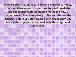 Practice, practice, practice. Before risking real currency,
you should use a practice platform to gain knowledge
and exper...