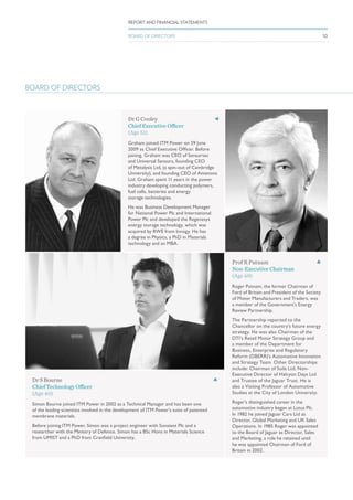 BOARD OF DIRECTORS
Dr G Cooley
Chief Executive Officer
(Age 51)
Graham joined ITM Power on 29 June
2009 as Chief Executive Officer. Before
joining, Graham was CEO of Sensortec
and Universal Sensors, founding CEO
of Metalysis Ltd, (a spin-out of Cambridge
University), and founding CEO of Antenova
Ltd. Graham spent 11 years in the power
industry developing conducting polymers,
fuel cells, batteries and energy
storage technologies.
He was Business Development Manager
for National Power Plc and International
Power Plc and developed the Regenesys
energy storage technology, which was
acquired by RWE from Innogy. He has
a degree in Physics, a PhD in Materials
technology and an MBA.
Prof R Putnam
Non-Executive Chairman
(Age 69)
Roger Putnam, the former Chairman of
Ford of Britain and President of the Society
of Motor Manufacturers and Traders, was
a member of the Government’s Energy
Review Partnership.
The Partnership reported to the
Chancellor on the country’s future energy
strategy. He was also Chairman of the
DTI’s Retail Motor Strategy Group and
a member of the Department for
Business, Enterprise and Regulatory
Reform (DBERR)’s Automotive Innovation
and Strategy Team. Other Directorships
include: Chairman of Suila Ltd, Non-
Executive Director of Halcyon Days Ltd
and Trustee of the Jaguar Trust. He is
also a Visiting Professor of Automotive
Studies at the City of London University.
Roger’s distinguished career in the
automotive industry began at Lotus Plc.
In 1982 he joined Jaguar Cars Ltd as
Director, Global Marketing and UK Sales
Operations. In 1985 Roger was appointed
to the Board of Jaguar as Director, Sales
and Marketing, a role he retained until
he was appointed Chairman of Ford of
Britain in 2002.
Dr S Bourne
Chief Technology Officer
(Age 40)
Simon Bourne joined ITM Power in 2002 as a Technical Manager and has been one
of the leading scientists involved in the development of ITM Power’s suite of patented
membrane materials.
Before joining ITM Power, Simon was a project engineer with Sonatest Plc and a
researcher with the Ministry of Defence. Simon has a BSc Hons in Materials Science
from UMIST and a PhD from Cranfield University.
10
REPORT AND FINANCIAL STATEMENTS
BOARD OF DIRECTORS
 