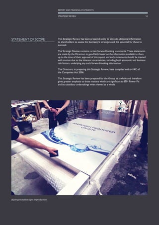 Hydrogen station signs in production
This Strategic Review has been prepared solely to provide additional information
to shareholders to assess the Company’s strategies and the potential for these to
succeed.
The Strategic Review contains certain forward-looking statements. These statements
are made by the Directors in good faith based on the information available to them
up to the time of their approval of this report and such statements should be treated
with caution due to the inherent uncertainties, including both economic and business
risk factors, underlying any such forward-looking information.
The Directors, in preparing this Strategic Review, have complied with s414C of
the Companies Act 2006.
This Strategic Review has been prepared for the Group as a whole and therefore
gives greater emphasis to those matters which are significant to ITM Power Plc
and its subsidiary undertakings when viewed as a whole.
STATEMENT OF SCOPE
14
REPORT AND FINANCIAL STATEMENTS
STRATEGIC REVIEW
 