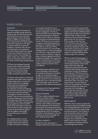 SUMMARY
ITM Power designs and manufactures
integrated hydrogen energy systems for
energy storage and clean fuel production.
The Company has a suite of product
platforms based on Proton Exchange
Membrane (PEM) technology tailored
to the requirements of its target markets.
Of particular importance is the ability
to respond rapidly and to generate
hydrogen at a pressure, flow rate and
purity appropriate to its application.
The overarching principle is the capacity
to take excess energy from the power
network, convert it into hydrogen and
deliver it either into a vehicle as a clean
fuel or the natural gas network as part
of a Power-to-Gas energy storage scheme.
ITM Power has developed innovative
products, which utilise its technology
and know-how to meet the growing
demand for clean fuel and energy
storage. The Company’s business
model is centered on growth of sales.
The Power-to-Gas model is a commercial
proposition which offers utility companies
energy storage options of a scale and
duration relevant to the challenges
presented by growing deployment
of renewable power generation.
The equipment provides grid balancing
services which consumes excess energy
in the power network converting it
to hydrogen for injection into the gas
network. There are structured payments
for both grid balancing services and supply
of hydrogen which helps decarbonize the
gas network. ITM enjoys a unique position
having supplied the world’s first PEM
Power-to-Gas electrolyser in 2013 and
which continues to inject hydrogen into
the German gas distribution network.
ITM has supplied a second PEM
Power-to-Gas system to RWE in
the year.
The refuelling model is one that
incorporates the work of national
hydrogen infrastructure initiatives
to support the growth of hydrogen
as a transport fuel, both for use in
cars and buses initially, and with further
transport applications in the future.
Automotive OEM’s have invested billions
of pounds developing fuel cell electric
vehicles and their roll-out is underway,
led by Hyundai and closely followed by
Toyota. ITM Power has won contracts
to supply on-site hydrogen generation
equipment for refueling in both the UK
and California. In the year ITM has
achieved awards for two new hydrogen
refueling stations in London plus upgrades
to a further four. Opportunities for ITM
Power continue to develop in California
where it has been legislated that 33% of
all dispensed hydrogen fuel is required to
be from renewable sources. ITM Power
is also an active participant of hydrogen
mobility initiatives in the UK, France
and California.
A developing tertiary application area
for the technology is the production
of renewable chemicals such as fertiliser
through use of renewable energy to
decarbonise the generation process and
provide routes for its use in remote area.
Collaborative work in this field has begun
and an electrolyser system for such a
programme will be delivered during 2015.
At the heart of all of these applications
is an ITM electrolyser system.
GRANT FUNDING
ITM Power utilises funding from grant
bodies to contribute towards
technological advancement in support
of product improvement and cost
reduction. Such funding can also support
the build, deployment and operation of
pilot projects. The funding received from
the Innovate UK (formerly the Technology
Strategy Board) and EU has enabled an
acceleration of development to drive the
Company’s innovative technology into
these rapidly growing markets.
GLOBAL MARKETS
Markets for water electrolysis as a
hydrogen infrastructure solution continue
to develop in the UK, as showcased by
the Island Hydrogen, and HyFive projects
together with the UK H2
Mobility initiative
supported by the Office of Low Emission
Vehicles. Similar initiatives are also
underway in France, Denmark, Germany,
Japan and the US. The market for
Power-to-Gas is led by Germany
where ITM Power have sold the first
two systems to inject hydrogen into
the German distribution network. The
opportunities continue to grow rapidly
in Germany while spreading to other
regions, for example California where
energy storage is now mandated.
ITM has a model of locating agents in
key territories to position ITM Power
as a world leading developer and supplier
of electrolyser products. Initial market
opportunities often begin with
collaborative projects with blue chip
companies before leading to sales and
maintenance contracts of established,
CE marked units. ITM Power has five
business development personnel ‘in the
field’, and has also established a strong
after sales support team. Business
development effort is focused in areas
where markets are more advanced.
ITM Power has subsidiaries in Germany,
California and Denmark which serve
to generate local knowledge and
partnerships, grow operation and after
sales support, increase opportunities
for state grant funding, and provide
opportunities to operate within the
local currency.
PROFITABILITY
ITM Power sees its route to product and
maintenance sales and profitability through
the increasing deployment of its products
in the key Power-to-Gas energy storage
and clean fuel sectors. The Company is
well represented in these commercial
sectors and territories where market
growth is now accelerating. The
Company has an established product
platform which continues to benefit
from ongoing cost reduction activities
and technology improvements.
15
REPORT AND FINANCIAL STATEMENTSITM POWER PLC
STRATEGIC REVIEWYEAR ENDED 30 APRIL 2015
BUSINESS MODEL
 