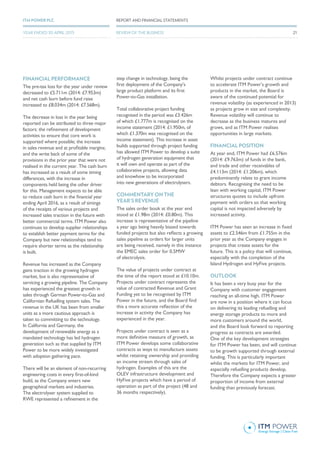 FINANCIAL PERFORMANCE
The pre-tax loss for the year under review
decreased to £5.711m (2014: £7.953m)
and net cash burn before fund raise
increased to £8.034m (2014: £7.568m).
The decrease in loss in the year being
reported can be attributed to three major
factors: the refinement of development
activities to ensure that core work is
supported where possible; the increase
in sales revenue and at profitable margins;
and the write back of some of the
provisions in the prior year that were not
realised in the current year. The cash burn
has increased as a result of some timing
differences, with the increase in
components held being the other driver
for this. Management expects to be able
to reduce cash burn in the financial year
ending April 2016, as a result of timings
of the receipts of various projects and
increased sales traction in the future with
better commercial terms. ITM Power also
continues to develop supplier relationships
to establish better payment terms for the
Company but new relationships tend to
require shorter terms as the relationship
is built.
Revenue has increased as the Company
gains traction in the growing hydrogen
market, but is also representative of
servicing a growing pipeline. The Company
has experienced the greatest growth in
sales through German Power-to-Gas and
Californian Refuelling system sales. The
revenue in the UK has been from smaller
units as a more cautious approach is
taken to committing to the technology.
In California and Germany, the
development of renewable energy as a
mandated technology has led hydrogen
generation such as that supplied by ITM
Power to be more widely investigated
with adoption gathering pace.
There will be an element of non-recurring
engineering costs in every first-of-kind
build, as the Company enters new
geographical markets and industries.
The electrolyser system supplied to
RWE represented a refinement in the
step change in technology, being the
first deployment of the Company’s
large product platform and its first
Power-to-Gas installation.
Total collaborative project funding
recognised in the period was £3.426m
of which £1.777m is recognised on the
income statement (2014: £1.950m, of
which £1.370m was recognised on the
income statement). This increase in asset
builds supported through project funding
has allowed ITM Power to develop a suite
of hydrogen generation equipment that
it will own and operate as part of the
collaborative projects, allowing data
and knowhow to be incorporated
into new generations of electrolysers.
COMMENTARY ON THE
YEAR’S REVENUE
The sales order book at the year end
stood at £1.98m (2014: £0.80m). This
increase is representative of the pipeline
a year ago being heavily biased towards
funded projects but also reflects a growing
sales pipeline as orders for larger units
are being received, namely in this instance
the EMEC sales order for 0.5MW
of electrolysis.
The value of projects under contract at
the time of the report stood at £10.10m.
Projects under contract represents the
value of contracted Revenue and Grant
Funding yet to be recognised by ITM
Power in the future, and the Board find
this a more accurate reflection of the
increase in activity the Company has
experienced in the year.
Projects under contract is seen as a
more definitive measure of growth, as
ITM Power develops some collaborative
contracts as ways to manufacture assets
whilst retaining ownership and providing
an income stream through sales of
hydrogen. Examples of this are the
OLEV infrastructure development and
HyFive projects which have a period of
operation as part of the project (48 and
36 months respectively).
Whilst projects under contract continue
to accelerate ITM Power’s growth and
products in the market, the Board is
aware of the continued potential for
revenue volatility (as experienced in 2013)
as projects grow in size and complexity.
Revenue volatility will continue to
decrease as the business matures and
grows, and as ITM Power realises
opportunities in large markets.
FINANCIAL POSITION
At year end, ITM Power had £6.576m
(2014: £9.763m) of funds in the bank,
and trade and other receivables of
£4.113m (2014: £1.206m), which
predominantly relate to grant income
debtors. Recognising the need to be
lean with working capital, ITM Power
structures quotes to include upfront
payment with orders so that working
capital is not impacted adversely by
increased activity.
ITM Power has seen an increase in fixed
assets to £2.546m from £1.755m in the
prior year as the Company engages in
projects that create assets for the
future. This is a policy that will continue,
especially with the completion of the
Island Hydrogen and HyFive projects.
OUTLOOK
It has been a very busy year for the
Company with customer engagement
reaching an all-time high. ITM Power
are now in a position where it can focus
on delivering its leading refuelling and
energy storage products to more and
more customers around the world,
and the Board look forward to reporting
progress as contracts are awarded.
One of the key development strategies
for ITM Power has been, and will continue
to be growth supported through external
funding. This is particularly important
whilst the markets for ITM Power, and
especially refuelling products develop.
Therefore the Company expects a greater
proportion of income from external
funding than previously forecast.
REPORT AND FINANCIAL STATEMENTSITM POWER PLC
REVIEW OF THE BUSINESSYEAR ENDED 30 APRIL 2015 21
 
