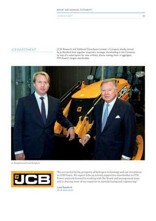 JCB INVESTMENT J.C.B. Research and Valebond Consultants Limited, a Company wholly owned
by Jo Bamford have together acquired a strategic shareholding in the Company
by way of a subscription for new ordinary shares making them, in aggregate,
ITM Power’s largest shareholder.
“We are excited by the prospects of hydrogen technology and our investment
in ITM Power. We expect to be an actively supportive shareholder in ITM
Power and look forward to working with the Board and management team
and to sharing some of our expertise in manufacturing and engineering.”
Lord Bamford
J.C.B. Research
Jo Bamford and Lord Bamford
REPORT AND FINANCIAL STATEMENTS
JCB INVESTMENT 26
 