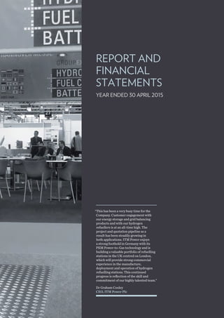 REPORT AND
FINANCIAL
STATEMENTS
YEAR ENDED 30 APRIL 2015
Dr Graham Cooley
CEO, ITM Power Plc
“This has been a very busy time for the
Company. Customer engagement with
our energy storage and grid balancing
products and with our hydrogen
refuellers is at an all-time high. The
project and quotation pipeline as a
result has been steadily growing in
both applications. ITM Power enjoys
a strong foothold in Germany with its
PEM Power-to-Gas technology and is
building a valuable portfolio of refuelling
stations in the UK centred on London,
which will provide strong commercial
experience in the manufacture,
deployment and operation of hydrogen
refuelling stations. This continued
progress is reflection of the skill and
commitment of our highly talented team.”
 