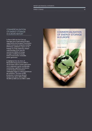 In March 2015 the Fuel Cell and
Hydrogen Joint Undertaking (FCHJU),
supported by the European Commission,
and 32 commercial companies including
ITM Power, published a report on the
findings of a study exploring a deeper
understanding of the role and
commercial viability of energy
storage in enabling increasing
levels of intermittent renewable
power generation.
It highlighted that the share of
Renewable Energy Sources (RES) in
the European electric power generation
mix is expected to grow considerably,
constituting a significant contribution
to the European Commission’s
challenging targets to reduce greenhouse
gas emissions. The share of RES
production in electricity demand
should reach about 36% by 2020,
45-60% by 2030 and over 80% in 2050.
COMMERCIALISATION
OF ENERGY STORAGE
IN EUROPE REPORT
30
REPORT AND FINANCIAL STATEMENTS
ENERGY STORAGE
 
