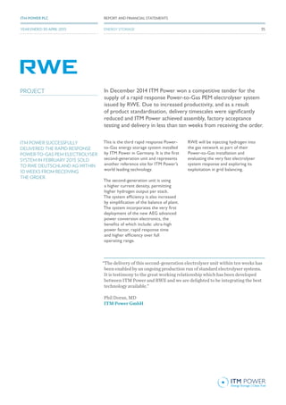 In December 2014 ITM Power won a competitive tender for the
supply of a rapid response Power-to-Gas PEM electrolyser system
issued by RWE. Due to increased productivity, and as a result
of product standardisation, delivery timescales were significantly
reduced and ITM Power achieved assembly, factory acceptance
testing and delivery in less than ten weeks from receiving the order.
This is the third rapid response Power-
to-Gas energy storage system installed
by ITM Power in Germany. It is the first
second-generation unit and represents
another reference site for ITM Power’s
world leading technology.
The second-generation unit is using
a higher current density, permitting
higher hydrogen output per stack.
The system efficiency is also increased
by simplification of the balance of plant.
The system incorporates the very first
deployment of the new AEG advanced
power conversion electronics, the
benefits of which include: ultra-high
power factor, rapid response time
and higher efficiency over full
operating range.
RWE will be injecting hydrogen into
the gas network as part of their
Power-to-Gas installation and
evaluating the very fast electrolyser
system response and exploring its
exploitation in grid balancing.
.
“The delivery of this second-generation electrolyser unit within ten weeks has
been enabled by an ongoing production run of standard electrolyser systems.
It is testimony to the great working relationship which has been developed
between ITM Power and RWE and we are delighted to be integrating the best
technology available.”
Phil Doran, MD
ITM Power GmbH
ITM POWER SUCCESSFULLY
DELIVERED THE RAPID RESPONSE
POWER-TO-GAS PEM ELECTROLYSER
SYSTEM IN FEBRUARY 2015 SOLD
TO RWE DEUTSCHLAND AG WITHIN
10 WEEKS FROM RECEIVING
THE ORDER.
PROJECT
35
REPORT AND FINANCIAL STATEMENTSITM POWER PLC
YEAR ENDED 30 APRIL 2015 35
REPORT AND FINANCIAL STATEMENTSITM POWER PLC
YEAR ENDED 30 APRIL 2015 ENERGY STORAGE
 
