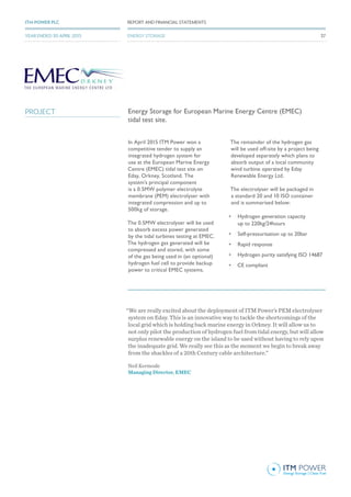 Energy Storage for European Marine Energy Centre (EMEC)
tidal test site.
In April 2015 ITM Power won a
competitive tender to supply an
integrated hydrogen system for
use at the European Marine Energy
Centre (EMEC) tidal test site on
Eday, Orkney, Scotland. The
system’s principal component
is a 0.5MW polymer electrolyte
membrane (PEM) electrolyser with
integrated compression and up to
500kg of storage.
The 0.5MW electrolyser will be used
to absorb excess power generated
by the tidal turbines testing at EMEC.
The hydrogen gas generated will be
compressed and stored, with some
of the gas being used in (an optional)
hydrogen fuel cell to provide backup
power to critical EMEC systems.
The remainder of the hydrogen gas
will be used off-site by a project being
developed separately which plans to
absorb output of a local community
wind turbine operated by Eday
Renewable Energy Ltd.
The electrolyser will be packaged in
a standard 20 and 10 ISO container
and is summarised below:
•	 Hydrogen generation capacity
up to 220kg/24hours
•	 Self-pressurisation up to 20bar
•	 Rapid response
•	 Hydrogen purity satisfying ISO 14687
•	 CE compliant
“We are really excited about the deployment of ITM Power’s PEM electrolyser
system on Eday. This is an innovative way to tackle the shortcomings of the
local grid which is holding back marine energy in Orkney. It will allow us to
not only pilot the production of hydrogen fuel from tidal energy, but will allow
surplus renewable energy on the island to be used without having to rely upon
the inadequate grid. We really see this as the moment we begin to break away
from the shackles of a 20th Century cable architecture.”
Neil Kermode
Managing Director, EMEC
PROJECT
37
REPORT AND FINANCIAL STATEMENTSITM POWER PLC
YEAR ENDED 30 APRIL 2015 37
REPORT AND FINANCIAL STATEMENTSITM POWER PLC
YEAR ENDED 30 APRIL 2015 ENERGY STORAGE
 