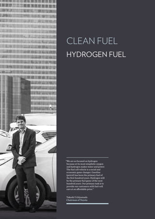 CLEAN FUEL
Takeshi Uchiyamada
Chairman of Toyota
“We are so focused on hydrogen
because at its most simplistic oxygen
and hydrogen makes water and power.
The fuel cell vehicle is a social and
economic game changer. Gasoline
(petrol) has been the primary fuel of
the first hundred years. Hydrogen will
be the primary fuel game of the next
hundred years. Our primary task is to
provide our customers with fuel-cell
cars at an affordable price.”
HYDROGEN FUEL
 