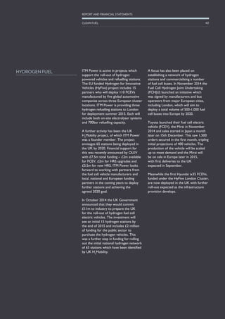 ITM Power is active in projects which
support the roll-out of hydrogen
powered vehicles and refuelling stations.
The EU funded Hydrogen for Innovative
Vehicles (HyFive) project includes 15
partners who will deploy 110 FCEVs
manufactured by five global automotive
companies across three European cluster
locations. ITM Power is providing three
hydrogen refuelling stations to London
for deployment summer 2015. Each will
include both on-site electrolyser systems
and 700bar refuelling capacity.
A further activity has been the UK
H2
Mobilty project, of which ITM Power
was a founder member. The project
envisages 65 stations being deployed in
the UK by 2020. Financial support for
this was recently announced by OLEV
with £7.5m total funding – £2m available
for FCEV, £2m for HRS upgrades and
£3.5m for new HRS. ITM Power looks
forward to working with partners from
the fuel cell vehicle manufacturers and
local, national and European funding
partners in the coming years to deploy
further stations and achieving the
agreed 2020 goal.
In October 2014 the UK Government
announced that they would commit
£11m to industry to prepare the UK
for the roll-out of hydrogen fuel cell
electric vehicles. The investment will
see an initial 15 hydrogen stations by
the end of 2015 and includes £2 million
of funding for the public sector to
purchase the hydrogen vehicles. This
was a further step in funding for rolling
out the initial national hydrogen network
of 65 stations which have been identified
by UK H2
Mobility.
A focus has also been placed on
establishing a network of hydrogen
stations and commercialising a number
of fuel cell buses. In November 2014 the
Fuel Cell Hydrogen Joint Undertaking
(FCHJU) launched an initiative which
was signed by manufacturers and bus
operators from major European cities,
including London, which will aim to
deploy a total volume of 500-1,000 fuel
cell buses into Europe by 2020.
Toyota launched their fuel cell electric
vehicle (FCEV), the Mirai in November
2014 and sales started in Japan a month
later on 15th December. This saw 1,500
orders secured in the first month, tripling
initial projections of 400 vehicles. The
production of the vehicle will be scaled
up to meet demand and the Mirai will
be on sale in Europe later in 2015,
with first deliveries to the UK
expected in September.
Meanwhile the first Hyundai ix35 FCEVs,
funded under the HyFive London Cluster,
are now deployed in the UK with further
roll-out expected as the infrastructure
provision develops.
HYDROGEN FUEL
40
REPORT AND FINANCIAL STATEMENTS
CLEAN FUEL
 