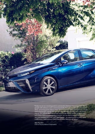 “Today we are at a turning point in automotive history. A turning point where
people will embrace a new, environmentally-friendly car that is a pleasure to
drive. A turning point where a four-door sedan can travel 300 miles on a single
tank of hydrogen, can be refueled in under five minutes and emit only water
vapour. We believe that behind the wheel of the Mirai, we can go places we
have never been, to a world that is better, in a car that is better. For us, this
isn’t just another car. This is an opportunity – an opportunity to really make
a difference. And making a difference is what Toyota is all about.”
Akio Toyoda’s
CEO of Toyota Motor Corporation
 
