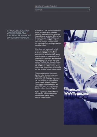 In March 2015 ITM Power was awarded
a total of £2.89m by the Hydrogen
Refuelling Stations (HRS) Infrastructure
Grants Scheme, run by the Office of Low
Emission Vehicles (OLEV). The award
is to build two new HRS in London,
sited with strategic partners and for
the upgrading of four existing ITM Power
refuelling stations.
One of the new stations will be built
on the forecourt of a major global
fuel retailer. ITM Power has signed a
Memorandum of Understanding (MoU)
with the retailer to build initially up to
three HRS in London and will be seeking
funding support for at least one more
station. The MoU also allows for further
development of the collaboration in the
UK. ITM Power will be working closely
with OEM FCEV providers to determine
the best locations for the further station.
The upgrades included the three in
London under development as part
of the HyFive project and one in
Rotherham, just off the M1 at Junction
33. The latter will be upgraded from
350 to 700bar refuelling capability.
This strategic refuelling location will
allow FCEV users to travel between
London and the North of England.
By the beginning of 2016 ITM Power
will own and operate six hydrogen
fuel stations in the UK, mainly
centred around London.
SITING COLLABORATION
WITH MAJOR GLOBAL
FUEL RETAILER AND MORE
STATIONS FOR LONDON
42
REPORT AND FINANCIAL STATEMENTS
CLEAN FUEL
 