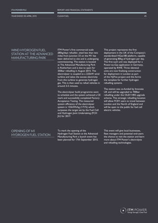 ITM Power’s first commercial scale
(80kg/day) refueller, sited less than two
miles from Junction 33 on the M1 has
been delivered to site and is undergoing
commissioning. The station is located
at The Advanced Manufacturing Park
in Rotherham and is due to open for
350bar refuelling in August 2015. The
electrolyser is coupled to a 225kW wind
turbine and takes the excess electricity
from this turbine to generate hydrogen
gas. This is then used to refuel vehicles in
around 3-5 minutes.
The electrolyser build programme went
to schedule and the system achieved a CE
mark and successfully completed Factory
Acceptance Testing. The measured
system efficiency of the electrolyser
system is <55kWh/kg (>71%) which
surpasses the target set by the Fuel Cell
and Hydrogen Joint Undertaking (FCH
JU) for 2017.
This project represents the first
deployment in the UK of the Company’s
standardised HGas180 platform, capable
of generating 80kg of hydrogen per day.
The first such unit was deployed for a
Power-to-Gas application in Germany,
operated by RWE. Three identical
units are now finalising construction
for deployment in London as part
of the HyFive project and this forms
the template for further hydrogen
refuelling systems.
The station was co-funded by Innovate
UK and will be upgraded to 700bar
refuelling under the OLEV HRS upgrade
scheme. This strategic refuelling location
will allow FCEV users to travel between
London and the North of England and
will be open to the public for fuel cell
electric vehicles.
To mark the opening of the
Hydrogen Fuel Station at the Advanced
Manufacturing Park a launch event has
been planned for 17th September 2015.
This event will give local businesses,
fleet managers and potential end-users
the chance to visit the station and learn
more about ITM Power’s electrolysis
and refuelling technologies.
WIND HYDROGEN FUEL
STATION AT THE ADVANCED
MANUFACTURING PARK
OPENING OF M1
HYDROGEN FUEL STATION
45
REPORT AND FINANCIAL STATEMENTSITM POWER PLC
CLEAN FUELYEAR ENDED 30 APRIL 2015
 