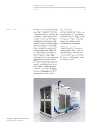 HYFIVE, UK Hydrogen for Innovative Vehicles (HyFive)
is an ambitious European project funded
by the FCH JU under the EU Framework
7 programme. It includes 15 partners who
will deploy 110 FCEVs manufactured by
five global automotive companies across
three European cluster locations. As part
of the project, ITM Power is providing
three new hydrogen refuelling stations to
London for deployment in summer 2015.
Each will include both on-site electrolyser
systems and 700bar refuelling capacity.
Siting activities have been ongoing both
for HyFive refuelling equipment and for
potential additional roll-out programmes.
The three ITM Power HyFive HRS
currently being built will also benefit from
new telecoms and security equipment.
ITM Power has gained planning permission
for two London HyFive HRS, the first of
which will be located within quarter of a
mile of the A313 and the second within
a quarter of a mile of the A40. Ground
works are underway at the first HyFIVE
site. The first HyFIVE HRS will open to
hydrogen vehicle users in Q3 2015.
HRS Manufacturing
The electrolyser build programme
took place in parallel with functional and
compliance testing in Q2 of 2015 ahead
of commissioning in Q3 of 2015. The build
programme benefited from ITM Power’s
expanded testing facilities which enable
multiple units to undergo factory
acceptance testing simultaneously.
FCEV Roll-out in the UK
The first Hyundai ix35 FCEVs, funded
under the HyFive London Cluster, are
now deployed in the UK with further
roll-out expected as the infrastructure
provision develops. Toyota has launched
the Mirai FCEV and will begin to sell this
in Europe later in 2015.
REPORT AND FINANCIAL STATEMENTS
CLEAN FUEL
One of three ITM Power HFuel hydrogen
stations for the HyFive project
46
 