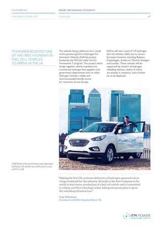 ITM POWER RECEIVED ONE
OF THE FIRST HYUNDAI Ix35
FUEL CELL VEHICLES
TO ARRIVE IN THE UK
The vehicles being rolled-out are a result
of the pioneering £31m Hydrogen For
Innovative Vehicles (HyFive) project
funded by the FCH JU under the EU
Framework 7 program. The project which
brings together vehicle manufactures,
commercial hydrogen fuel suppliers and
government departments aims to make
hydrogen vehicles a viable and
environmentally-friendly choice
for motorists across Europe.
HyFive will see a total of 110 hydrogen
fuel cell vehicles rolled out to various
European locations including Bolzano,
Copenhagen, Innsbruck, Munich, Stuttgart
and London. These vehicles will be
supported by clusters of hydrogen
refuelling stations, twelve of which
are already in existence, and a further
six to be deployed.
“Making the first UK customer deliveries of hydrogen-powered cars is
a huge landmark for the industry. Hyundai is the first Company in the
world to start series-production of a fuel cell vehicle and is committed
to rolling-out this technology in line with government plans to grow
the refuelling infrastructure.”
Tony Whitehorn
President and CEO, Hyundai Motor UK
REPORT AND FINANCIAL STATEMENTSITM POWER PLC
CLEAN FUELYEAR ENDED 30 APRIL 2015
ITM Power Charles Purkess with Hyundai
ix35 fuel cell vehicle one of the first to own
a FCV in UK
47
 