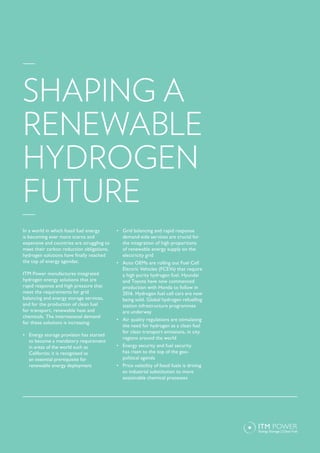 In a world in which fossil fuel energy
is becoming ever more scarce and
expensive and countries are struggling to
meet their carbon reduction obligations,
hydrogen solutions have finally reached
the top of energy agendas.
ITM Power manufactures integrated
hydrogen energy solutions that are
rapid response and high pressure that
meet the requirements for grid
balancing and energy storage services,
and for the production of clean fuel
for transport, renewable heat and
chemicals. The international demand
for these solutions is increasing.
•	 Energy storage provision has started
to become a mandatory requirement
in areas of the world such as
California; it is recognised as
an essential prerequisite for
renewable energy deployment
•	 Grid balancing and rapid response
demand-side services are crucial for
the integration of high proportions
of renewable energy supply on the
electricity grid
•	 Auto OEMs are rolling out Fuel Cell
Electric Vehicles (FCEVs) that require
a high purity hydrogen fuel. Hyundai
and Toyota have now commenced
production with Honda to follow in
2016. Hydrogen fuel cell cars are now
being sold. Global hydrogen refuelling
station infrastructure programmes
are underway
•	 Air quality regulations are stimulating
the need for hydrogen as a clean fuel
for clean transport emissions, in city
regions around the world
•	 Energy security and fuel security
has risen to the top of the geo-
political agenda
•	 Price volatility of fossil fuels is driving
an industrial substitution to more
sustainable chemical processes
SHAPING A
RENEWABLE
HYDROGEN
FUTURE
 