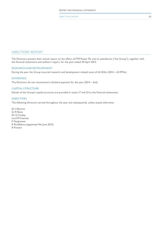 DIRECTORS’ REPORT
The Directors present their annual report on the affairs of ITM Power Plc and its subsidiaries (“the Group”), together with
the financial statements and auditor’s report, for the year ended 30 April 2015.
RESEARCH AND DEVELOPMENT
During the year the Group incurred research and development related costs of £4.322m (2014 – £3.979m).
DIVIDENDS
The Directors do not recommend a dividend payment for the year (2014 – £nil).
CAPITAL STRUCTURE
Details of the Group’s capital structure are provided in notes 17 and 23 to the financial statements.
DIRECTORS
The following Directors served throughout the year and subsequently, unless stated otherwise:
Dr S Bourne
Sir R Bone
Dr G Cooley
Lord R Freeman
P Hargreaves
R Pendlebury (appointed 4th June 2015)
R Putnam
50
REPORT AND FINANCIAL STATEMENTS
DIRECTORS’ REPORT
 