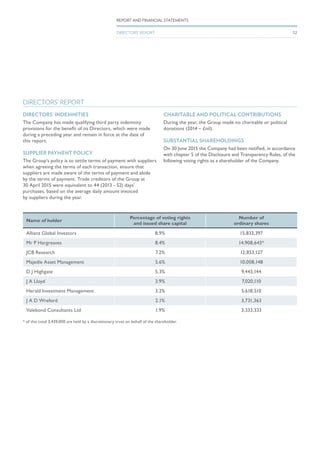 DIRECTORS’ REPORT
Name of holder
Percentage of voting rights
and issued share capital
Number of
ordinary shares
Allianz Global Investors 8.9% 15,833,397
Mr P Hargreaves 8.4% 14,908,643*
JCB Research 7.2% 12,853,127
Majedie Asset Management 5.6% 10,008,148
D J Highgate 5.3% 9,443,144
J A Lloyd 3.9% 7,020,110
Herald Investment Management 3.2% 5,618,510
J A D Wreford 2.1% 3,731,363
Valebond Consultants Ltd 1.9% 3,333,333
* of this total 3,439,000 are held by a discretionary trust on behalf of the shareholder.
DIRECTORS’ INDEMNITIES
The Company has made qualifying third party indemnity
provisions for the benefit of its Directors, which were made
during a preceding year and remain in force at the date of
this report.
SUPPLIER PAYMENT POLICY
The Group’s policy is to settle terms of payment with suppliers
when agreeing the terms of each transaction, ensure that
suppliers are made aware of the terms of payment and abide
by the terms of payment. Trade creditors of the Group at
30 April 2015 were equivalent to 44 (2013 - 52) days’
purchases, based on the average daily amount invoiced
by suppliers during the year.
CHARITABLE AND POLITICAL CONTRIBUTIONS
During the year, the Group made no charitable or political
donations (2014 – £nil).
SUBSTANTIAL SHAREHOLDINGS
On 30 June 2015 the Company had been notified, in accordance
with chapter 5 of the Disclosure and Transparency Rules, of the
following voting rights as a shareholder of the Company.
REPORT AND FINANCIAL STATEMENTS
DIRECTORS’ REPORT 52
 