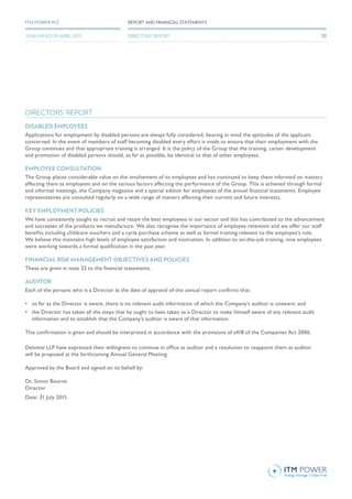 DIRECTORS’ REPORT
DISABLED EMPLOYEES
Applications for employment by disabled persons are always fully considered, bearing in mind the aptitudes of the applicant
concerned. In the event of members of staff becoming disabled every effort is made to ensure that their employment with the
Group continues and that appropriate training is arranged. It is the policy of the Group that the training, career development
and promotion of disabled persons should, as far as possible, be identical to that of other employees.
EMPLOYEE CONSULTATION
The Group places considerable value on the involvement of its employees and has continued to keep them informed on matters
affecting them as employees and on the various factors affecting the performance of the Group. This is achieved through formal
and informal meetings, the Company magazine and a special edition for employees of the annual financial statements. Employee
representatives are consulted regularly on a wide range of matters affecting their current and future interests.
KEY EMPLOYMENT POLICIES
We have consistently sought to recruit and retain the best employees in our sector and this has contributed to the advancement
and successes of the products we manufacture. We also recognise the importance of employee retention and we offer our staff
benefits including childcare vouchers and a cycle purchase scheme as well as formal training relevant to the employee’s role.
We believe this maintains high levels of employee satisfaction and motivation. In addition to on-the-job training, nine employees
were working towards a formal qualification in the past year.
FINANCIAL RISK MANAGEMENT OBJECTIVES AND POLICIES
These are given in note 23 to the financial statements.
AUDITOR
Each of the persons who is a Director at the date of approval of this annual report confirms that:
•	 so far as the Director is aware, there is no relevant audit information of which the Company’s auditor is unaware; and
•	 the Director has taken all the steps that he ought to have taken as a Director to make himself aware of any relevant audit
information and to establish that the Company’s auditor is aware of that information.
This confirmation is given and should be interpreted in accordance with the provisions of s418 of the Companies Act 2006.
Deloitte LLP have expressed their willingness to continue in office as auditor and a resolution to reappoint them as auditor
will be proposed at the forthcoming Annual General Meeting.
Approved by the Board and signed on its behalf by:
Dr. Simon Bourne
Director
Date: 31 July 2015
REPORT AND FINANCIAL STATEMENTSITM POWER PLC
DIRECTORS’ REPORTYEAR ENDED 30 APRIL 2015 53
 