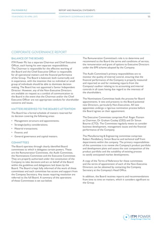 BALANCE OF THE BOARD
ITM Power Plc has a separate Chairman and Chief Executive
Officer, each having his own separate responsibilities.
The Chairman is responsible for the effective working of
the Board and the Chief Executive Officer is responsible
for all operational matters and the financial performance
of the Group. The Board is balanced, both numerically and
in experience, with the intention that no individual or small
group of individuals should be able to dominate decision
making. The Board has not appointed a Senior Independent
Director. However, any of the Non-Executive Directors
are available on request as a conduit of communication to
the Board in the event that the Chairman and/or the Chief
Executive Officer are not appropriate conduits for shareholder
concerns and issues.
MATTERS RESERVED TO THE BOARD’S ATTENTION
The Board has a formal schedule of matters reserved for
its decision covering the following areas:
•	 Management structure and appointments;
•	 Strategic/policy considerations;
•	 Material transactions;
•	 Finance; and
•	 General governance and capital matters.
COMMITTEES
The Board operates through clearly identified Board
committees to which it delegates certain powers. These
are the Remuneration Committee, the Audit Committee,
the Nominations Committee and the Executive Committee.
They are properly authorised under the constitution of the
Company to take decisions and act on behalf of the Board
within the guidelines and delegations laid down by the
Board. The Board is kept fully informed of the work of these
committees and each committee has access and support from
the Company Secretary. Any issues requiring resolution are
referred to the full Board. A summary of the operations
of these Committees is set out below.
The Remuneration Committee’s role is to determine and
recommend to the Board the terms and conditions of service,
the remuneration and grant of options to Executive Directors
under the EMI scheme adopted by the Company.
The Audit Committee’s primary responsibilities are to
monitor the quality of internal control, ensuring that the
financial performance of the Company is properly measured
and reported on and for reviewing reports from the
Company’s auditor relating to its accounting and internal
controls in all cases having due regard to the interests of
the shareholders.
The Nominations Committee leads the process for Board
appointments. It vets and presents to the Board potential
new Directors, particularly Non-Executives. All new
appointees undergo a rigorous nomination process before
the Board agrees on their appointment.
The Executive Committee comprises Prof. Roger Putnam
as Chairman, Dr Graham Cooley (CEO) and Dr Simon
Bourne (CTO). The Committee regularly meets to consider
business development, management issues and the financial
performance of the Company.
The Manufacturing & Engineering committee comprises
Robert Pendlebury, Simon Bourne and technical staff from
departments within the company. The primary responsibilities
of the committee is to review the Company’s product portfolio
and development plans and assess the cost composition of the
product portfolio and the suitability of existing process
to satisfy anticipated market developments.
A copy of the Terms of Reference for these committees
and the terms of appointment of each of the Non-Executive
Directors can be obtained by contacting the Company
Secretary at the Company’s Head Office.
In addition, the Board receives reports and recommendations
from time to time on matters, which it considers significant to
the Group. 
CORPORATE GOVERNANCE REPORT
55
REPORT AND FINANCIAL STATEMENTSITM POWER PLC
YEAR ENDED 30 APRIL 2015 CORPORATE GOVERNANCE REPORT
 