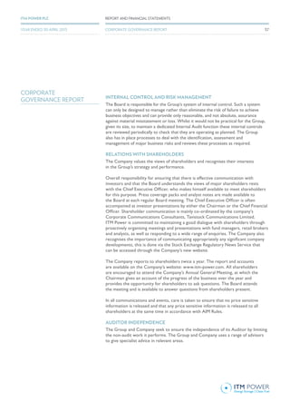 INTERNAL CONTROL AND RISK MANAGEMENT
The Board is responsible for the Group’s system of internal control. Such a system
can only be designed to manage rather than eliminate the risk of failure to achieve
business objectives and can provide only reasonable, and not absolute, assurance
against material misstatement or loss. Whilst it would not be practical for the Group,
given its size, to maintain a dedicated Internal Audit function these internal controls
are reviewed periodically to check that they are operating as planned. The Group
also has in place processes to deal with the identification, assessment and
management of major business risks and reviews these processes as required.
RELATIONS WITH SHAREHOLDERS
The Company values the views of shareholders and recognises their interests
in the Group’s strategy and performance.
Overall responsibility for ensuring that there is effective communication with
investors and that the Board understands the views of major shareholders rests
with the Chief Executive Officer, who makes himself available to meet shareholders
for this purpose. Press coverage packs and analyst notes are made available to
the Board at each regular Board meeting. The Chief Executive Officer is often
accompanied at investor presentations by either the Chairman or the Chief Financial
Officer. Shareholder communication is mainly co-ordinated by the company’s
Corporate Communications Consultants, Tavistock Communications Limited.
ITM Power is committed to maintaining a good dialogue with shareholders through
proactively organising meetings and presentations with fund managers, retail brokers
and analysts, as well as responding to a wide range of enquiries. The Company also
recognises the importance of communicating appropriately any significant company
developments, this is done via the Stock Exchange Regulatory News Service that
can be accessed through the Company’s new website.
The Company reports to shareholders twice a year. The report and accounts
are available on the Company’s website: www.itm-power.com. All shareholders
are encouraged to attend the Company’s Annual General Meeting, at which the
Chairman gives an account of the progress of the business over the year and
provides the opportunity for shareholders to ask questions. The Board attends
the meeting and is available to answer questions from shareholders present.
In all communications and events, care is taken to ensure that no price sensitive
information is released and that any price sensitive information is released to all
shareholders at the same time in accordance with AIM Rules.
AUDITOR INDEPENDENCE
The Group and Company seek to ensure the independence of its Auditor by limiting
the non-audit work it performs. The Group and Company uses a range of advisors
to give specialist advice in relevant areas.
CORPORATE
GOVERNANCE REPORT
57
REPORT AND FINANCIAL STATEMENTSITM POWER PLC
YEAR ENDED 30 APRIL 2015 CORPORATE GOVERNANCE REPORT
 
