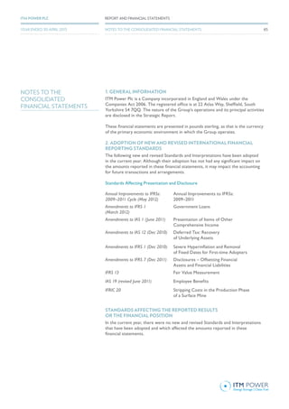 NOTES TO THE
CONSOLIDATED
FINANCIAL STATEMENTS
1. GENERAL INFORMATION
ITM Power Plc is a Company incorporated in England and Wales under the
Companies Act 2006. The registered office is at 22 Atlas Way, Sheffield, South
Yorkshire S4 7QQ. The nature of the Group’s operations and its principal activities
are disclosed in the Strategic Report.
These financial statements are presented in pounds sterling, as that is the currency
of the primary economic environment in which the Group operates.
2. ADOPTION OF NEW AND REVISED INTERNATIONAL FINANCIAL
REPORTING STANDARDS
The following new and revised Standards and Interpretations have been adopted
in the current year. Although their adoption has not had any significant impact on
the amounts reported in these financial statements, it may impact the accounting
for future transactions and arrangements.
Standards Affecting Presentation and Disclosure
Annual Improvements to IFRSs:
2009–2011 Cycle (May 2012)
Annual Improvements to IFRSs:
2009–2011
Amendments to IFRS 1
(March 2012)
Government Loans
Amendments to IAS 1 (June 2011) Presentation of Items of Other
Comprehensive Income
Amendments to IAS 12 (Dec 2010) Deferred Tax: Recovery
of Underlying Assets
Amendments to IFRS 1 (Dec 2010) Severe Hyperinflation and Removal
of Fixed Dates for First-time Adopters
Amendments to IFRS 7 (Dec 2011) Disclosures – Offsetting Financial
Assets and Financial Liabilities
IFRS 13 Fair Value Measurement
IAS 19 (revised June 2011) Employee Benefits
IFRIC 20 Stripping Costs in the Production Phase
of a Surface Mine
STANDARDS AFFECTING THE REPORTED RESULTS
OR THE FINANCIAL POSITION
In the current year, there were no new and revised Standards and Interpretations
that have been adopted and which affected the amounts reported in these
financial statements.
65
REPORT AND FINANCIAL STATEMENTSITM POWER PLC
YEAR ENDED 30 APRIL 2015 NOTES TO THE CONSOLIDATED FINANCIAL STATEMENTS
 