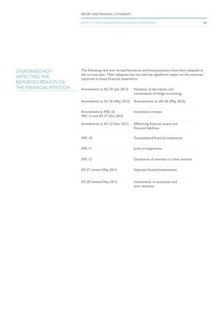 The following new and revised Standards and Interpretations have been adopted in
the current year. Their adoption has not had any significant impact on the amounts
reported in these financial statements.
Amendments to IAS 39 (Jun 2013) Novation of derivatives and
continuation of hedge accounting
Amendments to IAS 36 (May 2013) Amendments to IAS 36 (May 2013)	
Amendments to IFRS 10,
IFRS 12 and IAS 27 (Oct 2012)
Investment entities
Amendments to IAS 32 (Dec 2011) Offsetting financial assets and
financial liabilities
IFRS 10 Consolidated financial statements
IFRS 11 Joint arrangements
IFRS 12 Disclosure of interests in other entities
IAS 27 (revised May 2011) Separate financial statements
IAS 28 (revised May 2011) Investments in associates and
joint ventures
STANDARDS NOT
AFFECTING THE
REPORTED RESULTS OR
THE FINANCIAL POSITION
66
REPORT AND FINANCIAL STATEMENTS
NOTES TO THE CONSOLIDATED FINANCIAL STATEMENTS
 