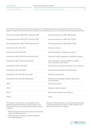 At the date of authorisation of these financial statements, the following Standards and Interpretations which have not been
applied in these financial statements were in issue but not yet effective (and in some cases had not yet been adopted by the EU):
Annual improvements to IFRSs: 2010-12 Cycle (Dec 2013) Annual improvements to IFRSs: 2010-12 Cycle
Annual improvements to IFRSs: 2011-13 Cycle (Dec 2013) Annual improvements to IFRSs: 2011-13 Cycle
Annual improvements to IFRSs: 2012-14 Cycle (Sep 2014) Annual improvements to IFRSs: 2012-14 Cycle
Amendments to IAS 1 (Dec 2015) Disclosure initiative
Amendments to IAS 19 (Nov 2013) Defined benefit plans: employee contributions
Amendments to IFRS 10, IFRS 12 and IAS 28 (Dec 2015) Investment entities: applying the consolidation exception
Amendments to IFRS 10 and IAS 28 (Sep 2014) Sale or contribution of assets between an investor
and its associate or joint venture
Amendments to IFRS 11 (May 2014) Accounting for acquisitions of interests in joint operations
Amendments to IAS 27 (Aug 2014) Equity method in separate financial statements
Amendments to IAS 16 and IAS 41 (Jun 2014) Agriculture: bearer plants
Amendments to IAS 16 and IAS 38 (May 2014) Clarification of acceptable methods of depreciation
and amortisation
IFRS 9 Financial instruments
IFRS 14 Regulatory deferral accounts
IFRS 15 Revenue from contracts with customers
IFRIC 21 Levies
The Directors do not expect that the adoption of the
standards listed above will have a material impact on the
financial statements of the Group in future periods, except
as follows:
•	 IFRS 9 will impact both the measurement and disclosures
of Financial Instruments; and
•	 IFRS 15 may have an impact on revenue recognition
and related disclosures.
Beyond the information above, it is not practicable to provide
a reasonable estimate of the effect of these standards until a
detailed review has been completed.
67
REPORT AND FINANCIAL STATEMENTSITM POWER PLC
YEAR ENDED 30 APRIL 2015 NOTES TO THE CONSOLIDATED FINANCIAL STATEMENTS
 