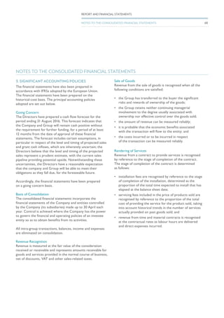 3. SIGNIFICANT ACCOUNTING POLICIES
The financial statements have also been prepared in
accordance with IFRSs adopted by the European Union.
The financial statements have been prepared on the
historical-cost basis. The principal accounting policies
adopted are set out below.
Going Concern
The Directors have prepared a cash flow forecast for the
period ending 31 August 2016. This forecast indicates that
the Company and Group will remain cash positive without
the requirement for further funding, for a period of at least
12 months from the date of approval of these financial
statements. The forecast includes certain assumptions, in
particular in respect of the level and timing of projected sales
and grant cash inflows, which are inherently uncertain; the
Directors believe that the level and timing of the projected
sales represent a prudent estimate, with the current sales
pipeline providing potential upside. Notwithstanding these
uncertainties, the Directors have a reasonable expectation
that the company and Group will be able to meet their
obligations as they fall due, for the foreseeable future.
Accordingly, the financial statements have been prepared
on a going concern basis.
Basis of Consolidation
The consolidated financial statements incorporate the
financial statements of the Company and entities controlled
by the Company (its subsidiaries) made up to 30 April each
year. Control is achieved where the Company has the power
to govern the financial and operating policies of an investee
entity so as to obtain benefits from its activities.
All intra-group transactions, balances, income and expenses
are eliminated on consolidation.
Revenue Recognition
Revenue is measured at the fair value of the consideration
received or receivable and represents amounts receivable for
goods and services provided in the normal course of business,
net of discounts, VAT and other sales-related taxes.
Sale of Goods
Revenue from the sale of goods is recognised when all the
following conditions are satisfied:
•	 the Group has transferred to the buyer the significant
risks and rewards of ownership of the goods;
•	 the Group retains neither continuing managerial
involvement to the degree usually associated with
ownership nor effective control over the goods sold;
•	 the amount of revenue can be measured reliably;
•	 it is probable that the economic benefits associated
with the transaction will flow to the entity; and
•	 the costs incurred or to be incurred in respect
of the transaction can be measured reliably.
Rendering of Services
Revenue from a contract to provide services is recognised
by reference to the stage of completion of the contract.
The stage of completion of the contract is determined
as follows:
•	 installation fees are recognised by reference to the stage
of completion of the installation, determined as the
proportion of the total time expected to install that has
elapsed at the balance sheet date;
•	 servicing fees included in the price of products sold are
recognised by reference to the proportion of the total
cost of providing the service for the product sold, taking
into account historical trends in the number of services
actually provided on past goods sold; and
•	 revenue from time and material contracts is recognised
at the contractual rates as labour hours are delivered
and direct expenses incurred.
NOTES TO THE CONSOLIDATED FINANCIAL STATEMENTS
68
REPORT AND FINANCIAL STATEMENTS
NOTES TO THE CONSOLIDATED FINANCIAL STATEMENTS
 