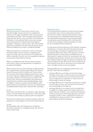 Construction Contracts
When the outcome of a construction contract can be
estimated reliably, revenue and costs are recognised by
reference to the stage of completion of the contract activity
at the balance sheet date. This is normally measured by the
proportion that contract costs incurred for work performed
to date bear to the estimated total contract costs, except
where this would not be representative of the stage of
completion. Variations in contract work, claims and incentive
payments are included to the extent that the amount can be
measured reliably and its receipt is considered probable.
Where the outcome of a construction contract cannot be
estimated reliably, contract revenue is recognised to the
extent of contract costs incurred where it is probable they
will be recoverable. Contract costs are recognised as expenses
in the period in which they are incurred.
When it is probable that total contract costs will exceed
total contract revenue, the expected loss is recognised as
an expense immediately.
When contract costs incurred to date plus recognised profits
less recognised losses exceed progress billings, the surplus is
shown as amounts due from customers for contract work.
For contracts where progress billings exceed contract costs
incurred to date plus recognised profits less recognised losses,
the surplus is shown as the amounts due to customers for
contract work. Amounts received before the related work
is performed are included in the consolidated balance sheet,
as a liability, as advances received. Amounts billed for work
performed but not yet paid by the customer are included in the
consolidated balance sheet under trade and other receivables.
Grants
Government and other grants are included in other operating
income in the period that the expenditure to which they relate
is incurred, unless relating to property, plant and equipment.
Government and other grants relating to property, plant and
equipment are netted against the cost of the assets acquired.
Leasing
Rentals payable under operating leases are charged to
the income statement on a straight-line basis over the term
of the relevant lease.
Foreign Currencies
The individual financial statements of each Group Company
are presented in the currency of the primary economic
environment in which it operates (its functional currency).
For the purpose of the consolidated financial statements,
the results and financial position of each Group Company
are expressed in pounds sterling, which is the functional
currency of the Company, and the presentation currency
for the consolidated financial statements.
In preparing the financial statements of the individual companies,
transactions in currencies other than the entity’s functional
currency (foreign currencies) are recognised at the rates of
exchange prevailing on the dates of the transactions. At each
balance sheet date, monetary assets and liabilities that are
denominated in foreign currencies are retranslated at the rates
prevailing at that date. Non-monetary items carried at fair value
that are denominated in foreign currencies are translated at the
rates prevailing at the date when the fair value was determined.
Non-monetary items that are measured in terms of historical
cost in a foreign currency are not retranslated.
Exchange differences are recognised in profit or loss in the
period in which they arise except for:
•	 exchange differences on foreign currency borrowings
relating to assets under construction for future productive
use, which are included in the cost of those assets when
they are regarded as an adjustment to interest costs on
those foreign currency borrowings;
•	 exchange differences on transactions entered into to hedge
certain foreign currency risks (see below under financial
instruments/hedge accounting); and
•	 exchange differences on monetary items receivable from
or payable to a foreign operation for which settlement is
neither planned nor likely to occur (therefore forming part
of the net investment in the foreign operation), which are
recognised initially in other comprehensive income and
reclassified from equity to profit or loss on disposal or
partial disposal of the net investment.
69
REPORT AND FINANCIAL STATEMENTSITM POWER PLC
YEAR ENDED 30 APRIL 2015 NOTES TO THE CONSOLIDATED FINANCIAL STATEMENTS
 