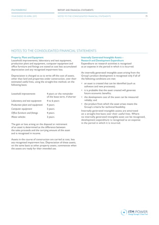 NOTES TO THE CONSOLIDATED FINANCIAL STATEMENTS
Property, Plant and Equipment
Leasehold improvements, laboratory and test equipment,
production plant and equipment, computer equipment and
office furniture and fittings are stated at cost less accumulated
depreciation and any recognised impairment loss.
Depreciation is charged so as to write off the cost of assets,
other than land and properties under construction, over their
estimated useful lives, using the straight-line method, on the
following basis:
Leasehold improvements 4 years or the remainder
of the lease term, if shorter
Laboratory and test equipment 4 to 6 years
Production plant and equipment 4 years
Computer equipment 3 years
Office furniture and fittings 4 years
Motor vehicles 3 years
The gain or loss arising on the disposal or retirement
of an asset is determined as the difference between
the sales proceeds and the carrying amount of the asset
and is recognised in income.
Assets in the course of construction are carried at cost, less
any recognised impairment loss. Depreciation of these assets,
on the same basis as other property assets, commences when
the assets are ready for their intended use.
Internally Generated Intangible Assets –
Research and Development Expenditure
Expenditure on research activities is recognised
as an expense in the period in which it is incurred.
An internally generated intangible asset arising from the
Group’s product development is recognised only if all of
the following conditions are met:
•	 an asset is created that can be identified (such as
software and new processes);
•	 it is probable that the asset created will generate
future economic benefits;
•	 the development cost of the asset can be measured
reliably; and
•	 the product from which the asset arises meets the
Group’s criteria for technical feasibility.
Internally generated intangible assets are amortised
on a straight-line basis over their useful lives. Where
no internally generated intangible asset can be recognised,
development expenditure is recognised as an expense
in the period in which it is incurred.
71
REPORT AND FINANCIAL STATEMENTSITM POWER PLC
YEAR ENDED 30 APRIL 2015 NOTES TO THE CONSOLIDATED FINANCIAL STATEMENTS
 