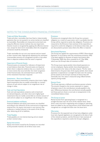 Trade and Other Receivables
Trade and other receivables that have fixed or determinable
payments that are not quoted in an active market are classified
as receivables. Receivables are measured at amortised cost
using the effective interest method, less any impairment.
Interest income is recognised by applying the effective interest
rate, except for short-term receivables when the recognition
of interest would be immaterial.
Trade receivables do not carry any interest and are stated
at their nominal value. Appropriate allowances for estimated
irrecoverable amounts are recognised in profit or loss when
there is objective evidence that the asset is impaired.
Impairment of Financial Assets
Financial assets are assessed for indicators of impairment
at each balance sheet date. Financial assets are impaired
where there is objective evidence that, as a result of one
or more events that occurred after the initial recognition
of the financial asset, the estimated future cash flows
of the investment have been impacted.
Investments – Short-term Deposits
Short-term deposit investments comprise short-term, highly
liquid investments that are readily convertible to a known
amount of cash and are subject to an insignificant risk of
change in value.
Cash and Cash Equivalents
Cash and cash equivalents comprise cash-in-hand and
on-demand deposits, and other short-term highly liquid
investments that are readily convertible to a known amount of
cash and are subject to an insignificant risk of change in value.
Financial Liabilities and Equity
Financial liabilities and equity instruments are classified
according to the substance of the contractual arrangements
entered into. An equity instrument is any contract that
evidences a residual interest in the assets of the Group
after deducting all of its liabilities.
Trade Payables
Trade payables are not interest bearing and are stated
at their nominal value.
Equity Instruments
Equity instruments issued by the Company are recorded
at the proceeds received, net of direct issue costs.
Provisions
Provisions are recognised when the Group has a present
obligation as a result of a past event, and it is probable that the
Group will be required to settle that obligation. Provisions are
measured at the Directors’ best estimate of the expenditure
required to settle the obligation at the balance sheet date, and
are discounted to present value where the effect is material.
Share-based Payments
The Group has applied the requirements of IFRS 2 Share-based
Payments. In accordance with the transitional provisions, IFRS
2 has been applied to all grants of equity instruments after
7 November 2002 that were unvested as of 1 May 2006,
which was the Group’s date of transition to IFRS.
The Group issues equity-settled, share-based payments to
certain employees. Equity-settled, share-based payments
are measured at fair value at the date of grant. The fair value
determined at the grant date of the equity-settled, share-based
payments is expensed on a straight-line basis over the vesting
period, based on the Group’s estimate of shares that will
eventually vest. Fair value is measured using a Black-Scholes
options pricing model.
Pension Costs
The Group operates a defined-contribution pension scheme.
The amount charged to the income statement in respect
of pension costs is the contributions actually payable in the
year. Differences between the contributions actually payable
and those paid are shown as accruals or prepayments in the
consolidated balance sheet.
The Group as Lessor
Rental income from operating leases is recognised on a
straight-line basis over the term of the relevant lease. Initial
direct costs incurred in negotiating and arranging an operating
lease are added to the carrying amount of the leased asset and
recognised on a straight-line basis over the lease term.
Warranties
Provisions for the expected cost of warranty obligations under
local sale of goods legislation are recognised at the date of sale
of the relevant products, and the Directors’ best estimate of
the expenditure required to settle the Group’s obligation.
NOTES TO THE CONSOLIDATED FINANCIAL STATEMENTS
73
REPORT AND FINANCIAL STATEMENTSITM POWER PLC
YEAR ENDED 30 APRIL 2015 NOTES TO THE CONSOLIDATED FINANCIAL STATEMENTS
 