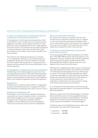 NOTES TO THE CONSOLIDATED FINANCIAL STATEMENTS
4. CRITICAL ACCOUNTING JUDGEMENTS AND KEY
SOURCES OF ESTIMATION UNCERTAINTY
In the application of the Group’s accounting policies, which
are described in note 3, the Directors are required to make
judgements, estimates and assumptions about the carrying
amounts of assets and liabilities that are not readily apparent
from other sources. The estimates and associated assumptions
are based on historical experience and other factors that
are considered to be relevant. Actual results may differ from
these estimates.
The estimates and underlying assumptions are reviewed
on an on-going basis. Revisions to accounting estimates are
recognised in the period in which the estimate is revised if
the revision affects only that period, or in the period of the
revision and future periods if the revision affects both current
and future periods.
Critical Judgements in Applying the Group’s Accounting Policies
The following are the critical judgements, apart from those
involving estimations (which are dealt with separately below),
that the Directors have made in the process of applying the
Group’s accounting policies and that have the most significant
effect on the amounts recognised in the financial statements.
Going Concern
The Directors are required to assess whether it is appropriate
to prepare the financial statements on a going-concern basis.
Their assessment of the going-concern basis is set out in note 3.
Capitalisation of development costs
As described in note 3, the Group capitalises development
costs which meet certain recognition criteria, in accordance
with IAS 38 ‘Intangible assets’. In making its judgement,
management has considered the detailed criteria for
recognition and concluded that none of the development
costs in the current year met the criteria for capitalisation.
Key Sources of Estimation Uncertainty
For construction contracts in progress at the year end,
the directors are required to assess the costs to complete,
in order to estimate the percentage of completion which,
in turn, determines the amount of revenue to be recognised.
The actual costs may differ to the estimated costs and any
adjustments arising will be made in future periods.
5. REVENUE, OTHER OPERATING INCOME AND
INVESTMENT INCOME
The Group adopted IFRS 8 Operating Segments with effect
from 1 May 2009. IFRS 8 requires operating segments to be
identified on the basis of internal reports about components
of the Group that are regularly reviewed by the Chief
Operating Decision Maker to allocate resources to the
segments and to assess their performance.
ITM Power Plc is organised internally to report to the Group’s
Chief Operating Decision Maker, the Chief Executive Officer,
on the financial and operational performance of the Group
as a whole. The Group’s Chief Operating Decision Maker
is ultimately responsible for entity-wide resource allocation
decisions and evaluates the performance of the Group on
a Group-wide basis, and any elements within it on a
combination of information from the executives in charge
of the Group and Group financial information.
As a consequence of the above factors the Group has one
operating and reportable segment in accordance with IFRS 8
Operating Segments.
Revenues are generated in the United Kingdom, the United
States and Germany. In each of the geographical locations
the company has subsidiary trading companies. The United
Kingdom is the Group’s country of domicile and all non-
current assets were domiciled in the United Kingdom.
Included in revenue are the following amounts, which each
accounted for more than 10% of total revenue;
•	 Customer A	 £878,000
•	 Customer B	 £569,000
74
REPORT AND FINANCIAL STATEMENTS
NOTES TO THE CONSOLIDATED FINANCIAL STATEMENTS
 