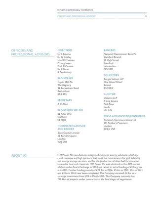 DIRECTORS
Dr S Bourne
Dr G Cooley
Lord R Freeman
P Hargreaves
Prof. R Putnam
Sir R Bone
R Pendlebury
REGISTRARS
Capita IRG Plc
The Registry
34 Beckenham Road
Beckenham
BR3 4TU
SECRETARY
A C Allen
REGISTERED OFFICE
22 Atlas Way
Sheffield
S4 7QQ
NOMINATED ADVISOR
AND BROKER
Zeus Capital Limited
23 Berkley Square
London
W1J 6HE
BANKERS
National Westminster Bank Plc
Stamford Branch
52 High Street
Stamford
Lincolnshire
PE9 2BD
SOLICITORS
Burges Salmon LLP
One Glass Wharf
Bristol
BS2 0ZX
AUDITOR
Deloitte LLP
1 City Square
Park Row
Leeds
LS1 2AL
PRESS AND INVESTOR ENQUIRIES
Tavistock Communications Ltd
131 Finsbury Pavement
London
EC2A 1NT
OFFICERS AND
PROFESSIONAL ADVISORS
ABOUT US ITM Power Plc manufactures integrated hydrogen energy solutions, which are
rapid response and high pressure that meet the requirements for grid balancing
and energy storage services, and for the production of clean fuel for transport,
renewable heat and chemicals. ITM Power Plc was admitted to the AIM market
of the London Stock Exchange in 2004 and raised its initial funding of £10m gross
in its IPO. Further funding rounds of £28.5m in 2006, £5.4m in 2012, £2m in 2013
and £10m in 2014 have been completed. The Company received £4.9m as a
strategic investment from JCB in March 2015. The Company currently has
£10.46m of projects under contract or in the final stages of negotiation.
8
REPORT AND FINANCIAL STATEMENTS
OFFICERS AND PROFESSIONAL ADVISORS
 