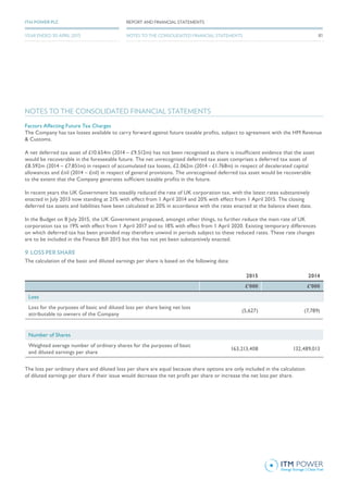 NOTES TO THE CONSOLIDATED FINANCIAL STATEMENTS
Factors Affecting Future Tax Charges
The Company has tax losses available to carry forward against future taxable profits, subject to agreement with the HM Revenue
& Customs.
A net deferred tax asset of £10.654m (2014 – £9.512m) has not been recognised as there is insufficient evidence that the asset
would be recoverable in the foreseeable future. The net unrecognised deferred tax asset comprises a deferred tax asset of
£8.592m (2014 – £7.851m) in respect of accumulated tax losses, £2.062m (2014 - £1.768m) in respect of decelerated capital
allowances and £nil (2014 – £nil) in respect of general provisions. The unrecognised deferred tax asset would be recoverable
to the extent that the Company generates sufficient taxable profits in the future.
In recent years the UK Government has steadily reduced the rate of UK corporation tax, with the latest rates substantively
enacted in July 2013 now standing at 21% with effect from 1 April 2014 and 20% with effect from 1 April 2015. The closing
deferred tax assets and liabilities have been calculated at 20% in accordance with the rates enacted at the balance sheet date.
In the Budget on 8 July 2015, the UK Government proposed, amongst other things, to further reduce the main rate of UK
corporation tax to 19% with effect from 1 April 2017 and to 18% with effect from 1 April 2020. Existing temporary differences
on which deferred tax has been provided may therefore unwind in periods subject to these reduced rates. These rate changes
are to be included in the Finance Bill 2015 but this has not yet been substantively enacted.
9. LOSS PER SHARE
The calculation of the basic and diluted earnings per share is based on the following data:
2015 2014
£’000 £’000
Loss
Loss for the purposes of basic and diluted loss per share being net loss
attributable to owners of the Company
(5,627) (7,789)
Number of Shares
Weighted average number of ordinary shares for the purposes of basic
and diluted earnings per share
163,213,408 132,489,013
The loss per ordinary share and diluted loss per share are equal because share options are only included in the calculation
of diluted earnings per share if their issue would decrease the net profit per share or increase the net loss per share.
81
REPORT AND FINANCIAL STATEMENTSITM POWER PLC
YEAR ENDED 30 APRIL 2015 NOTES TO THE CONSOLIDATED FINANCIAL STATEMENTS
 