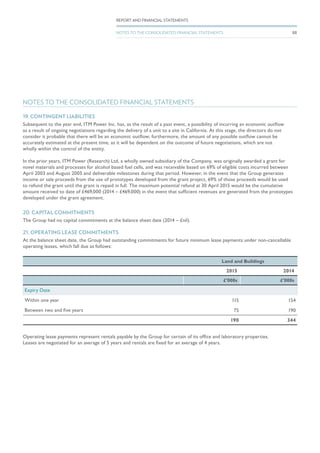 20. CAPITAL COMMITMENTS
The Group had no capital commitments at the balance sheet date (2014 – £nil).
21. OPERATING LEASE COMMITMENTS
At the balance sheet date, the Group had outstanding commitments for future minimum lease payments under non-cancellable
operating leases, which fall due as follows:
Land and Buildings
2015 2014
£’000s £’000s
Expiry Date
Within one year 115 154
Between two and five years 75 190
190 344
Operating lease payments represent rentals payable by the Group for certain of its office and laboratory properties.
Leases are negotiated for an average of 5 years and rentals are fixed for an average of 4 years.
NOTES TO THE CONSOLIDATED FINANCIAL STATEMENTS
19. CONTINGENT LIABILITIES
Subsequent to the year end, ITM Power Inc. has, as the result of a past event, a possibility of incurring an economic outflow
as a result of ongoing negotiations regarding the delivery of a unit to a site in California. At this stage, the directors do not
consider it probable that there will be an economic outflow; furthermore, the amount of any possible outflow cannot be
accurately estimated at the present time, as it will be dependent on the outcome of future negotiations, which are not
wholly within the control of the entity.
In the prior years, ITM Power (Research) Ltd, a wholly owned subsidiary of the Company, was originally awarded a grant for
novel materials and processes for alcohol based fuel cells, and was receivable based on 69% of eligible costs incurred between
April 2003 and August 2005 and deliverable milestones during that period. However, in the event that the Group generates
income or sale proceeds from the use of prototypes developed from the grant project, 69% of those proceeds would be used
to refund the grant until the grant is repaid in full. The maximum potential refund at 30 April 2015 would be the cumulative
amount received to date of £469,000 (2014 – £469,000) in the event that sufficient revenues are generated from the prototypes
developed under the grant agreement.
88
REPORT AND FINANCIAL STATEMENTS
NOTES TO THE CONSOLIDATED FINANCIAL STATEMENTS
 
