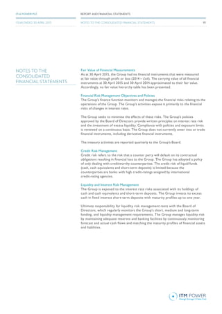 Fair Value of Financial Measurements
As at 30 April 2015, the Group had no financial instruments that were measured
at fair value through profit or loss (2014 – £nil). The carrying value of all financial
instruments at 30 April 2015 and 30 April 2014 approximated to their fair value.
Accordingly, no fair value hierarchy table has been presented.
Financial Risk Management Objectives and Policies
The Group’s finance function monitors and manages the financial risks relating to the
operations of the Group. The Group’s activities expose it primarily to the financial
risks of changes in interest rates.
The Group seeks to minimise the effects of these risks. The Group’s policies
approved by the Board of Directors provide written principles on interest rate risk
and the investment of excess liquidity. Compliance with policies and exposure limits
is reviewed on a continuous basis. The Group does not currently enter into or trade
financial instruments, including derivative financial instruments.
The treasury activities are reported quarterly to the Group’s Board.
Credit Risk Management
Credit risk refers to the risk that a counter party will default on its contractual
obligations resulting in financial loss to the Group. The Group has adopted a policy
of only dealing with creditworthy counterparties. The credit risk of liquid funds
(cash, cash equivalents and short-term deposits) is limited because the
counterparties are banks with high credit-ratings assigned by international
credit-rating agencies.
Liquidity and Interest Risk Management
The Group is exposed to the interest rate risks associated with its holdings of
cash and cash equivalents and short-term deposits. The Group invests its excess
cash in fixed interest short-term deposits with maturity profiles up to one year.
Ultimate responsibility for liquidity risk management rests with the Board of
Directors, which regularly monitors the Group’s short, medium and long-term
funding, and liquidity management requirements. The Group manages liquidity risk
by maintaining adequate reserves and banking facilities by continuously monitoring
forecast and actual cash flows and matching the maturity profiles of financial assets
and liabilities.
NOTES TO THE
CONSOLIDATED
FINANCIAL STATEMENTS
91
REPORT AND FINANCIAL STATEMENTSITM POWER PLC
YEAR ENDED 30 APRIL 2015 NOTES TO THE CONSOLIDATED FINANCIAL STATEMENTS
 