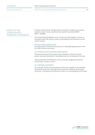 If interest rates had been 1% higher/lower and all other variables had remained
constant, loss for the year would have decreased/increased by £25,000
(2014 – £52,000).
The Group’s financial liabilities consist of trade and other payables as shown on
the balance sheet. No interest is paid on these balances and all amounts are due
within 3 months.
Fair Value of Financial Instruments
Carrying amounts of financial instruments are a reasonable approximation of the
fair values of those instruments.
24. TRANSACTIONS WITH RELATED PARTIES
Transactions between the Company and its subsidiaries, which are related
parties, have been eliminated on consolidation and are not disclosed in this note.
The remuneration of the Directors, who are the key management personnel
of the Group, is shown in note 7.
25. CONTROLLING PARTY
As at the date of these accounts neither the Directors together or any individual
shareholder owned more than 50% of the issued share capital of the Company
and hence, in the opinion of the Directors, there is no controlling party at this date.
NOTES TO THE
CONSOLIDATED
FINANCIAL STATEMENTS
93
REPORT AND FINANCIAL STATEMENTSITM POWER PLC
YEAR ENDED 30 APRIL 2015 NOTES TO THE CONSOLIDATED FINANCIAL STATEMENTS
 