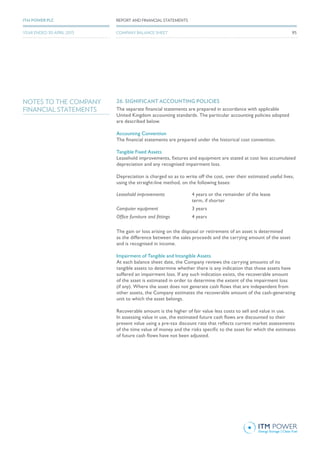 NOTES TO THE COMPANY
FINANCIAL STATEMENTS
26. SIGNIFICANT ACCOUNTING POLICIES
The separate financial statements are prepared in accordance with applicable
United Kingdom accounting standards. The particular accounting policies adopted
are described below.
Accounting Convention
The financial statements are prepared under the historical cost convention.
Tangible Fixed Assets
Leasehold improvements, fixtures and equipment are stated at cost less accumulated
depreciation and any recognised impairment loss.
Depreciation is charged so as to write off the cost, over their estimated useful lives,
using the straight-line method, on the following bases:
Leasehold improvements 4 years or the remainder of the lease
term, if shorter
Computer equipment 3 years
Office furniture and fittings 4 years
The gain or loss arising on the disposal or retirement of an asset is determined
as the difference between the sales proceeds and the carrying amount of the asset
and is recognised in income.
Impairment of Tangible and Intangible Assets
At each balance sheet date, the Company reviews the carrying amounts of its
tangible assets to determine whether there is any indication that those assets have
suffered an impairment loss. If any such indication exists, the recoverable amount
of the asset is estimated in order to determine the extent of the impairment loss
(if any). Where the asset does not generate cash flows that are independent from
other assets, the Company estimates the recoverable amount of the cash-generating
unit to which the asset belongs.
Recoverable amount is the higher of fair value less costs to sell and value in use.
In assessing value in use, the estimated future cash flows are discounted to their
present value using a pre-tax discount rate that reflects current market assessments
of the time value of money and the risks specific to the asset for which the estimates
of future cash flows have not been adjusted.
95
REPORT AND FINANCIAL STATEMENTSITM POWER PLC
YEAR ENDED 30 APRIL 2015 COMPANY BALANCE SHEET
 