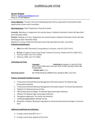 CURRICULUM VITAE
Ayush Singhal
Email id: singhalayush2580@gmail.com
Phone #: +91-9013666726
Career Objective: To work in the most challenging position with an organization that provides ample
opportunities to learn and to contribute.
Work Experience: Total IT Experience 3 Years & 4 months.
Currently: Working as a Programmer (on contract bases) in National Informatics Centre HQ, New Delhi
[from December 2014].
Previous: Working as an Asst. Programmer (on contract bases) in National Informatics Centre HQ, New
Delhi [August 2012- November 2014].
Worked as a Trainee in National Informatics Centre HQ, New Delhi [Jan 2012- June 2012].
Professional Qualification:
 MBA from IMT Ghaziabad (Correspondence) in Systems, with 64% [2012-2014]
 B.Tech in Computer Science from Punjab Technical University, Punjab with 65% [2008-2012].
 12th from CBSE with 70.2% [2008].
 10th from CBSE with 72% [2006].
Technology and Tools:
Languages Proficient in: Hadoop 1.x, Hive 0.9.0, PIG,
Html, Struts2, Hibernates, Core Java, J2EE, servlets, jsp, php, Oracle 10g,
Postgresql8.4
Familiar with: C, C++.
Operating systems Win 95/98, Windows 2000/XP,Vista, Windows 2007, Linux mint
Projects: Developed/ Handled 6 projects
1. “E-Document Archival & Retrieval Management Information System” for National Tiger
Conservation Authority
2. “E-Document Archival & Retrieval Management Information System” for Central Zoo Authority.
3. “Website” For Botanical Survey of India.
4. “MIS for Relocation of Villages” for National Tiger Conservation Authority.
5. “Website” for National Tiger Conservation Authority.
6. “Recognition Application” for Central Zoo Authority.
7. “CANTEEN MANAGEMENT SYSTEM” for NIC.
8. Doing POC in Hadoop “Working on log reports to extract the desired business logics in minimum
time.”
Additional qualification & certification:
 6 weeks course from RCA in c++
 6 weeks course from Aptech in Core Java
 
