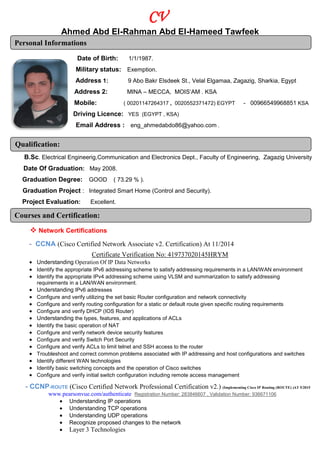 CV
Ahmed Abd El-Rahman Abd El-Hameed Tawfeek
Personal Informations
Date of Birth: 1/1/1987.
Military status: Exemption.
Address 1: 9 Abo Bakr Elsdeek St., Velal Elgamaa, Zagazig, Sharkia, Egypt
Address 2: MINA – MECCA, MOIS’AM . KSA
Mobile: ( 00201147264317 , 0020552371472) EGYPT - 00966549968851 KSA
Driving Licence: YES (EGYPT , KSA)
.eng_ahmedabdo86@yahoo.com:Email Address
Qualification:
B.Sc. Electrical Engineerig,Communication and Electronics Dept., Faculty of Engineering, Zagazig University
Date Of Graduation: May 2008.
Graduation Degree: GOOD ( 73.29 % ).
Graduation Project : Integrated Smart Home (Control and Security).
Project Evaluation: Excellent.
Courses and Certification:
 Network Certifications
- CCNA (Cisco Certified Network Associate v2. Certification) At 11/2014
Certificate Verification No: 419737020145HRYM
 Understanding Operation Of IP Data Networks
 Identify the appropriate IPv6 addressing scheme to satisfy addressing requirements in a LAN/WAN environment
 Identify the appropriate IPv4 addressing scheme using VLSM and summarization to satisfy addressing
requirements in a LAN/WAN environment.
 Understanding IPv6 addresses
 Configure and verify utilizing the set basic Router configuration and network connectivity
 Configure and verify routing configuration for a static or default route given specific routing requirements
 Configure and verify DHCP (IOS Router)
 Understanding the types, features, and applications of ACLs
 Identify the basic operation of NAT
 Configure and verify network device security features
 Configure and verify Switch Port Security
 Configure and verify ACLs to limit telnet and SSH access to the router
 Troubleshoot and correct common problems associated with IP addressing and host configurations and switches
 Identify different WAN technologies
 Identify basic switching concepts and the operation of Cisco switches
 Configure and verify initial switch configuration including remote access management
- CCNP-ROUTE (Cisco Certified Network Professional Certification v2.) (Implementing Cisco IP Routing (ROUTE) )AT 5/2015
www.pearsonvue.com/authenticate Registration Number: 283846607 , Validation Number: 936671106
 Understanding IP operations
 Understanding TCP operations
 Understanding UDP operations
 Recognize proposed changes to the network
 Layer 3 Technologies
 
