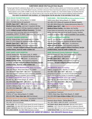 SUBSTANCE ABUSE HELP (South Palm Beach)
Trying to get help for substance abuse with no insurance/no money is difficult, detox options are limited, but available. You will
see locations on here out of Palm Beach County, and that is because these have become options out of necessity! Sometimes,
detox options such as DAF or BARC are full, the next best alternative is a baker act, I have listed 3 baker act facilities that do
Medical detox, while under baker act. All you have to do is say the words! Also try the national helplines listed at bottom.
YOU HAVE TO ADVOCATE FOR YOURSELF, LET THEM KNOW YOU’RE WILLING TO DO ANTHING TO GET HELP.
DRUG ABUSE FOUNDATION (DAF)
400 S. Swinton Ave, Delray Beach, FL 33444
(561) 278-0000 (Detox & Inpatient)
HOURS: Open 24/7 – 365 (Walk – Ins Welcome)
Medical Detox facility, and men’s inpatient 60 day
program, and women’s 60 day inpatient program. DAF
assists indigent people without insurance. For best
chance go early morning, beds are provided by
availability, EXPECT TO WAIT. Cigarettes Yes, Vaping No
FAIR OAKS - THE PAVILION (At Delray Medical Center)
5440 Linton Blvd, Delray Beach, FL. 33484
561-495-3737 (Detox & Inpatient & Mental Health)
561-495-3054 (Elaine for Intake/admissions) Mon-Fri
HOURS: Open 24/7 – 365 (Walk-In to Delray Medical E.R.)
Medical Detox Facility, also Baker Act Facility
If you have no insurance, you can go in as baker act for
detox, but you may end up at South County. Pavilion
Inpatient program after detox is available if you qualify.
ATLANTIC SHORES HOSPITAL
4545 N. Federal Hwy, Fort Lauderdale, Fl. 33308
954-771-2711 (Detox & Inpatient & Mental Health)
HOURS: Open 24/7 – 365 (Walk – Ins Welcome)
Medical Detox facility, and inpatient programs
available. Accepts indigent without insurance, but for
medical detox, must be under a baker act.
FORT LAUDERDALE HOSPITAL
1601 E. Las Olas Blvd., Fort Lauderdale, Fl. 33301
954-463-4321 (Detox & Inpatient & Mental Health)
HOURS: Open 24/7 – 365 (Walk – Ins Welcome)
Medical Detox facility, and inpatient programs
available. Accepts indigent without insurance, but for
medical detox, must be under a baker act.
PORT SAINT LUCIE HOSPITAL
2550 SE Walton Rd, Port Saint Lucie, Fl. 34952
772-335-0400 (Detox & Inpatient & Mental Health)
HOURS: Open 24/7 – 365 (Walk – Ins Welcome)
Medical Detox facility, and inpatient programs
available. Accepts indigent without insurance, but for
medical detox, must be under a baker act.
BARC (Broward County Substance Abuse)
900 Northwest 31st
Ave, Fort Lauderdale, Fl. 33311
954-357-4880 (Detox & Inpatient)
HOURS: Open 24/7 – 365 (Walk – Ins Welcome)
Medical Detox facility, and inpatient programs
available. Accepts indigent without insurance.
JEROME GOLDEN BEHAVIORAL (Baker Act Facility)
1041 45th
Street, West Palm Beach, Fl. 33407
561-383-8000 Open 24/7 – 365 (Walk – Ins Welcome)
They have inpatient substance abuse programs, available
after detox, if beds are available, and accepted.
JFK MEDICAL (Baker Act Facility)
5301 S. Congress Ave, Atlantis, Fl. 33462
561-965-7300 Open 24/7 – 365 (Walk – Ins Welcome)
going here it’s possible you may be transferred to South
County Mental Health Facility, or Columbia Hospital.
ST MARY’S HOSPITAL (Baker Act Facility)
901 45th
St., West Palm Beach, Fl. 33407
561-844-6300 Open 24/7 – 365 (Walk – Ins Welcome)
COLUMBIA HOSPITAL (Baker Act Facility)
2201 45th
St., West Palm Beach, Fl. 33407
561-842-6141 Open 24/7 – 365 (Walk – Ins Welcome)
SOUTH COUNTY MENTAL HEALTH (Baker Act Facility)
16158 S. Military Trail, Delray Beach, Fl. 33484
561-495-0522 Open 24/7 – 365 (Walk – Ins Welcome)
MOBILE CRISIS TEAM
561-495-0522 (South County)
561-383-5777 (North County)
WAYSIDE (Women Only)
Drug Addiction Treatment
378 N.E. 6th
Ave, Delray Beach, Fl. 33483
800-655-0817 Open 10am-5pm M-F (Call Ahead)
GRATITUDE HOUSE (Women and women with Children)
Drug Addiction Treatment
1700 N. Dixie Hwy, West Palm Beach, Fl. 33407
561-833-6826 Open 8:30am-4:30pm M-F (Call Ahead)
PANDA (Women & with Children) Drug Addiction Treatment
816 N.W. Avenue D., Belle Glade, Fl. 33430
561-992-1375 (Call Ahead)
AVDA (Aid to Victims of Domestic Abuse)
Domestic Abuse Shelter - Delray Beach, Fl.
561-265-2900 or 800-355-8547 (Call Ahead)
FAITH FARM: 561-737-2222 (Faith Based 10 month Program)
J MINISTRIES: 561-842-4276 (Faith Based 10 month Program)
FAMILY SERVICES: 561-616-1222 (Village For Change - 6 month)
THE LEWIS CENTER: 561-904-7900 (Homeless Center)
NATIONAL DRUG ABUSE HELPLINE: 800-662-HELP (4357)
SAMSHA: 1-877-726-4727 (Find help for Substance Abuse)
2-1-1 (561) 383-1112 First Call For Help (Community Resources)
HARM REDUCTION: 561-201-0739 (Naloxone & Needle Exchange)
COMPLIMENTS OF: ARMY OF ANGELS - 561-293-6271 Dennis Aron
 